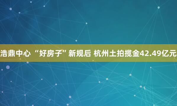 浩鼎中心 “好房子”新规后 杭州土拍揽金42.49亿元