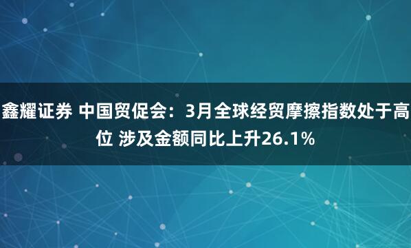 鑫耀证券 中国贸促会：3月全球经贸摩擦指数处于高位 涉及金额同比上升26.1%