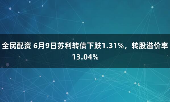 全民配资 6月9日苏利转债下跌1.31%，转股溢价率13.04%