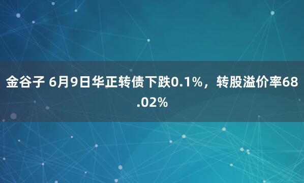 金谷子 6月9日华正转债下跌0.1%，转股溢价率68.02%