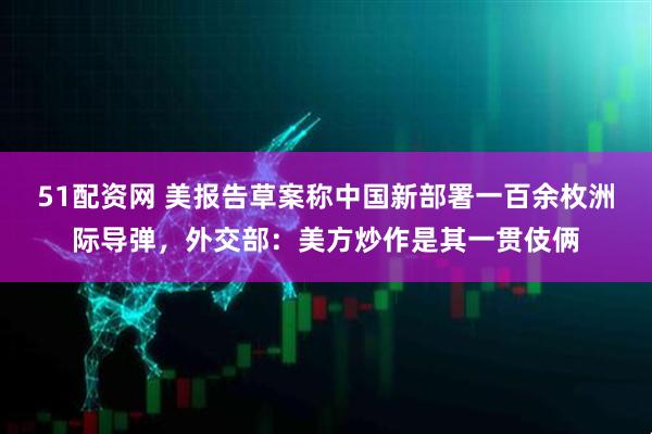 51配资网 美报告草案称中国新部署一百余枚洲际导弹，外交部：美方炒作是其一贯伎俩