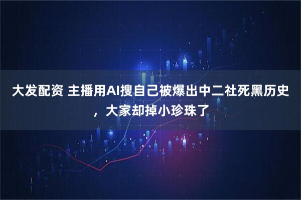 大发配资 主播用AI搜自己被爆出中二社死黑历史，大家却掉小珍珠了