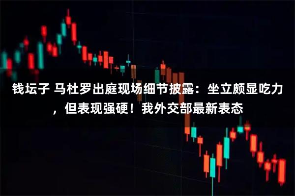 钱坛子 马杜罗出庭现场细节披露：坐立颇显吃力，但表现强硬！我外交部最新表态