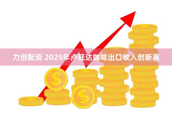 力创配资 2025年卢旺达咖啡出口收入创新高