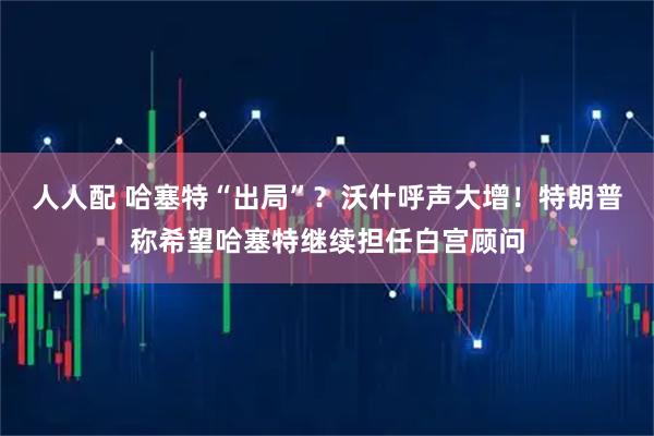 人人配 哈塞特“出局”？沃什呼声大增！特朗普称希望哈塞特继续担任白宫顾问
