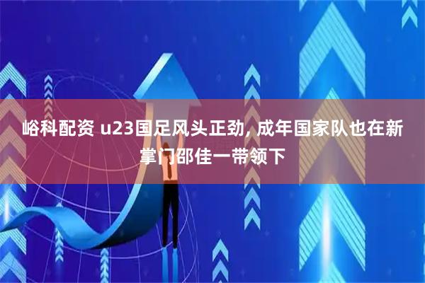 峪科配资 u23国足风头正劲, 成年国家队也在新掌门邵佳一带领下