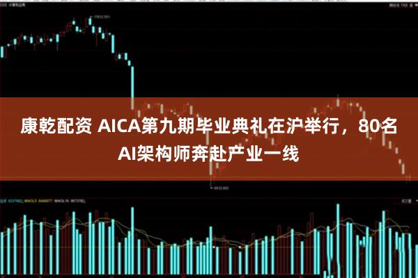 康乾配资 AICA第九期毕业典礼在沪举行，80名AI架构师奔赴产业一线