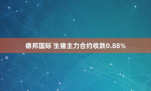 德邦国际 生猪主力合约收跌0.88%