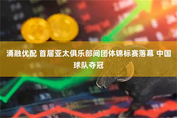 涌融优配 首届亚太俱乐部间团体锦标赛落幕 中国球队夺冠