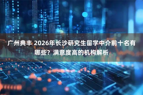 广州典丰 2026年长沙研究生留学中介前十名有哪些？满意度高的机构解析