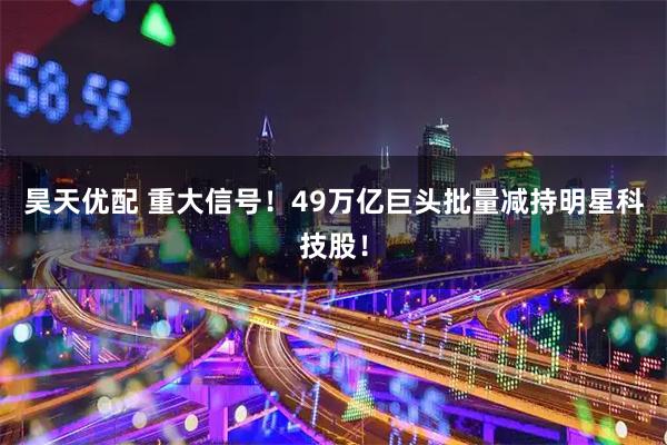 昊天优配 重大信号！49万亿巨头批量减持明星科技股！