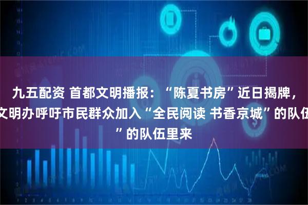 九五配资 首都文明播报：“陈夏书房”近日揭牌，首都文明办呼吁市民群众加入“全民阅读 书香京城”的队伍里来