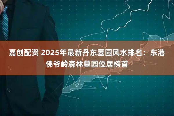 嘉创配资 2025年最新丹东墓园风水排名：东港佛爷岭森林墓园位居榜首