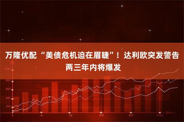 万隆优配 “美债危机迫在眉睫”！达利欧突发警告 两三年内将爆发