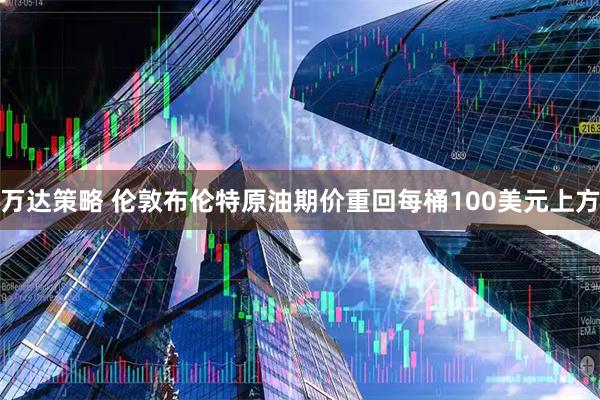 万达策略 伦敦布伦特原油期价重回每桶100美元上方
