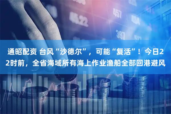 通昭配资 台风“沙德尔”，可能“复活”！今日22时前，全省海域所有海上作业渔船全部回港避风